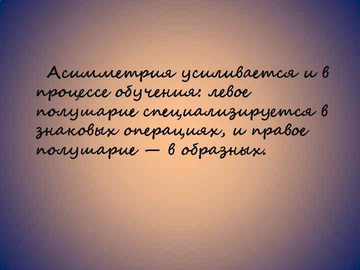 Асимметрия усиливается и в процессе обучения: левое полушарие специализируется в знаковых операциях, и правое