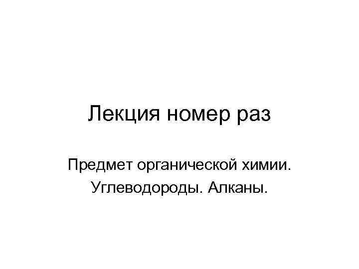 Лекция номер раз Предмет органической химии. Углеводороды. Алканы. 