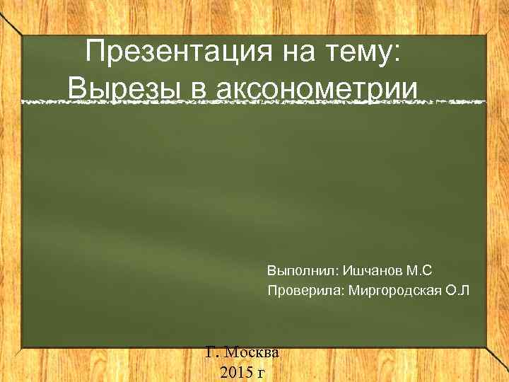 Презентация на тему: Вырезы в аксонометрии Выполнил: Ишчанов М. С Проверила: Миргородская О. Л