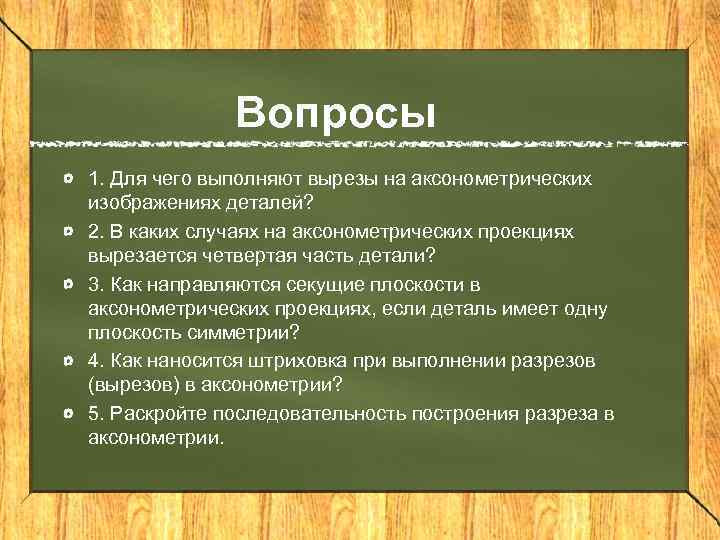 Вопросы 1. Для чего выполняют вырезы на аксонометрических изображениях деталей? 2. В каких случаях