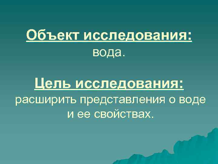 Объект исследования: вода. Цель исследования: расширить представления о воде и ее свойствах. 
