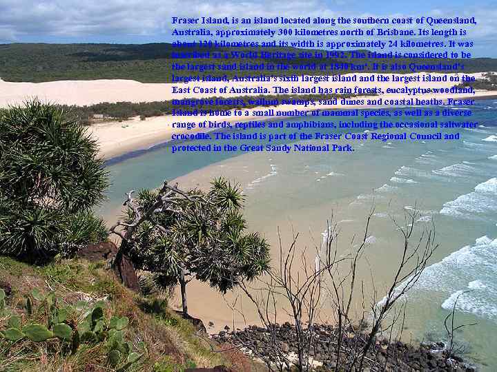 Fraser Island, is an island located along the southern coast of Queensland, Australia, approximately