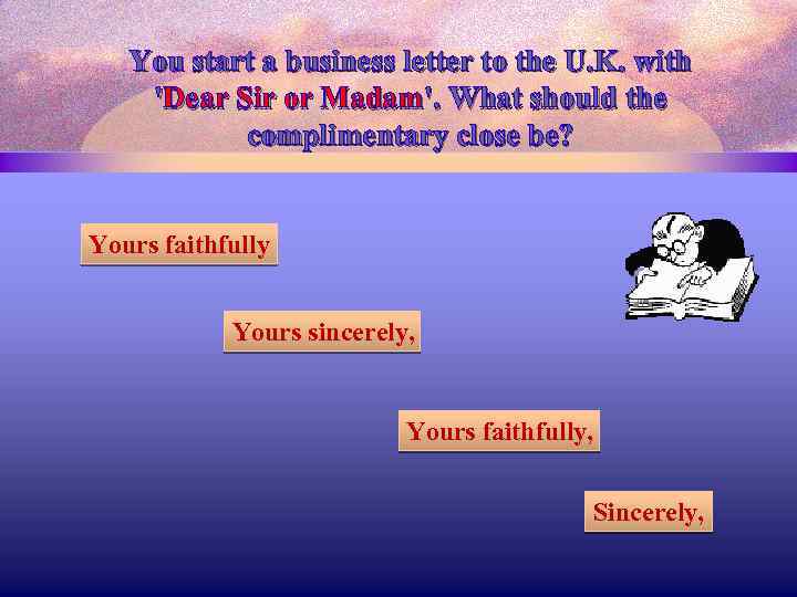 You start a business letter to the U. K. with 'Dear Sir or Madam'.