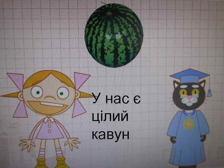У нас є цілий кавун 