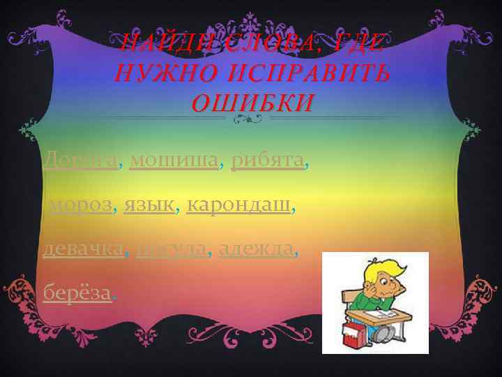 НАЙДИ СЛОВА, ГДЕ НУЖНО ИСПРАВИТЬ ОШИБКИ Дорога, мошиша, рибята, мороз, язык, карондаш, девачка, посуда,