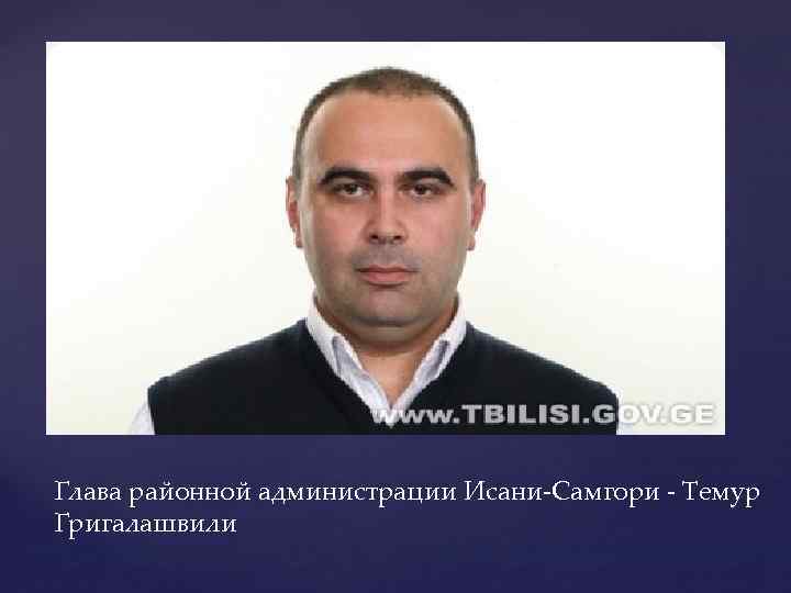Глава районной администрации Исани-Самгори - Темур Григалашвили 