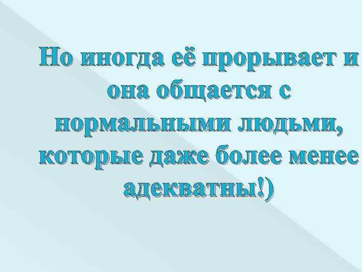 Но иногда её прорывает и она общается с нормальными людьми, которые даже более менее