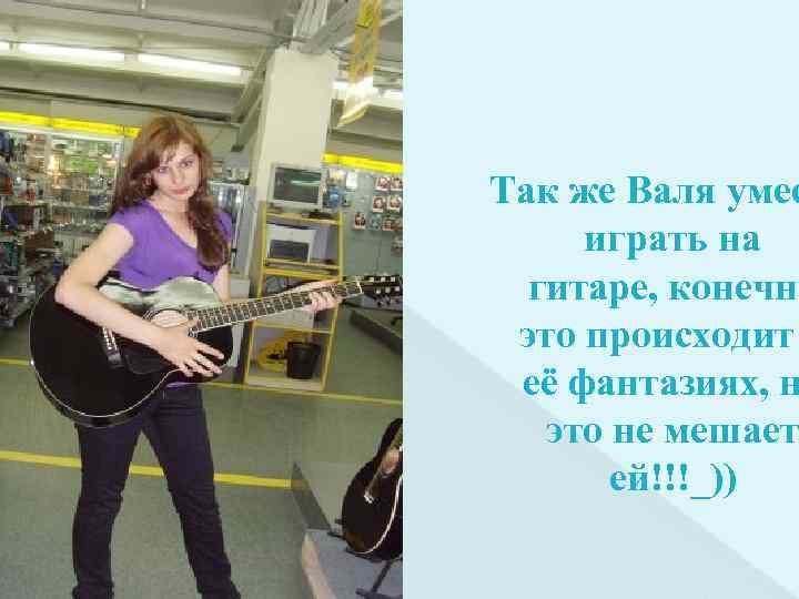 Так же Валя умее играть на гитаре, конечно это происходит её фантазиях, н это