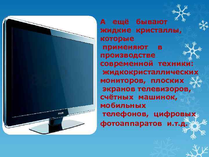 А ещё бывают жидкие кристаллы, которые применяют в производстве современной техники: жидкокристаллических мониторов, плоских