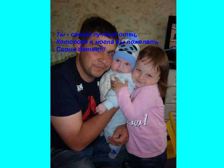 Ты - самый лучший отец, Которого я могла бы пожелать Своим детям!!! 