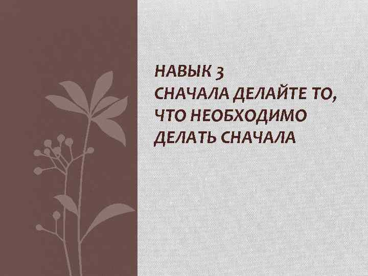 НАВЫК 3 СНАЧАЛА ДЕЛАЙТЕ ТО, ЧТО НЕОБХОДИМО ДЕЛАТЬ СНАЧАЛА 