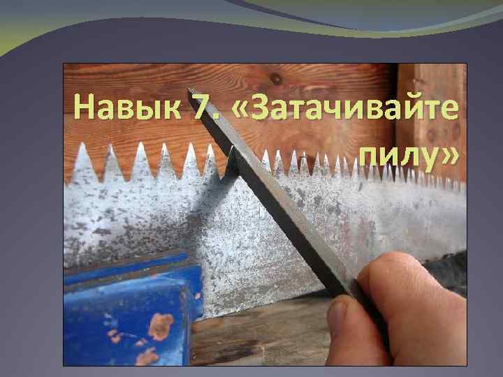 Навык 7. «Затачивайте пилу» 