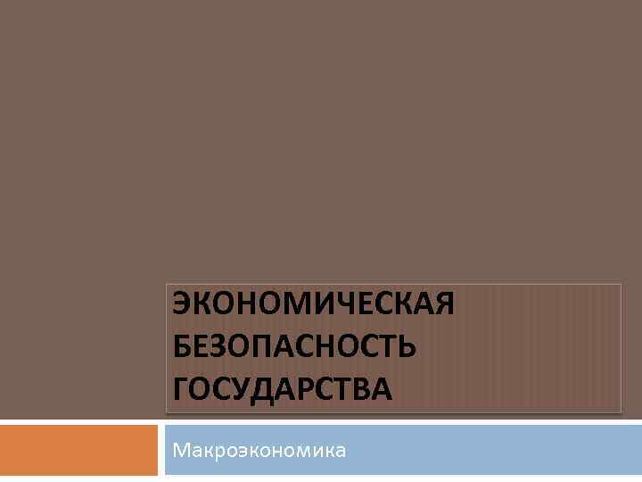 ЭКОНОМИЧЕСКАЯ БЕЗОПАСНОСТЬ ГОСУДАРСТВА Макроэкономика 