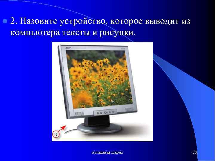 l 2. Назовите устройство, которое выводит из компьютера тексты и рисунки. начальная школа 20