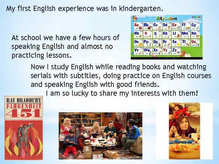 My first English experience was in kindergarten. At school we have a few hours