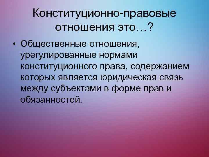 Конституционно-правовые отношения это…? • Общественные отношения, урегулированные нормами конституционного права, содержанием которых является юридическая