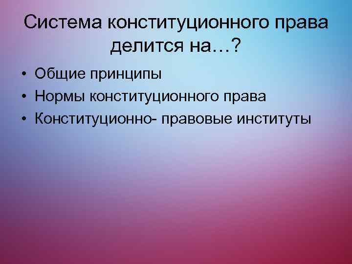 Система конституционного права делится на…? • Общие принципы • Нормы конституционного права • Конституционно-