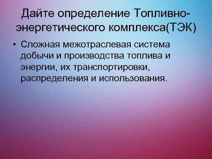 Дайте определение Топливноэнергетического комплекса(ТЭК) • Сложная межотраслевая система добычи и производства топлива и энергии,