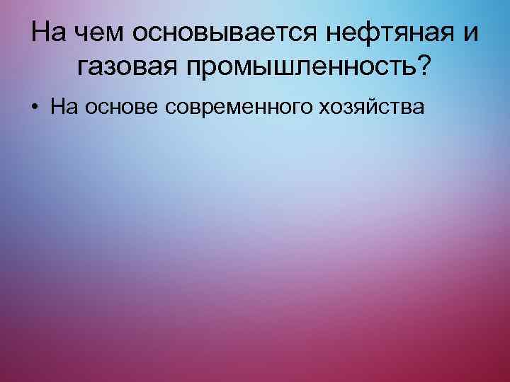 На чем основывается нефтяная и газовая промышленность? • На основе современного хозяйства 