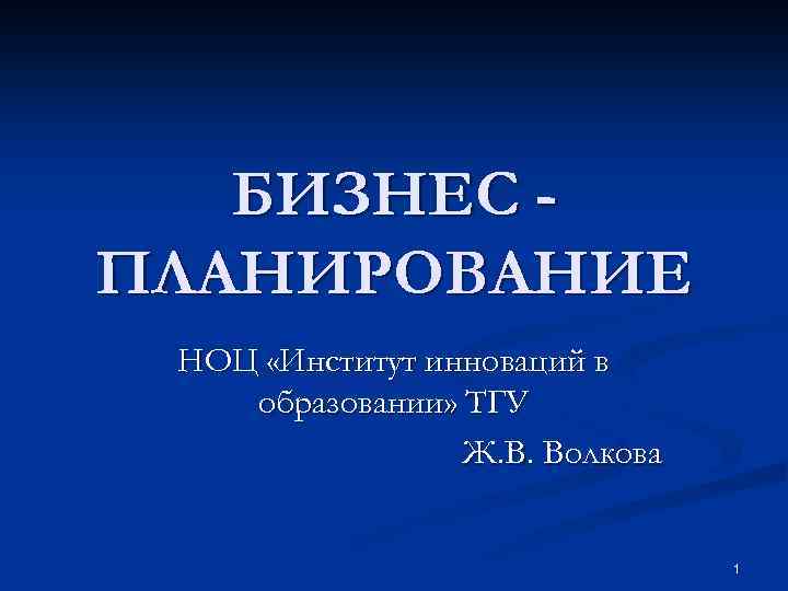 БИЗНЕС ПЛАНИРОВАНИЕ НОЦ «Институт инноваций в образовании» ТГУ Ж. В. Волкова 1 