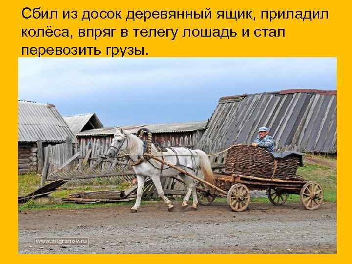 Сбил из досок деревянный ящик, приладил колёса, впряг в телегу лошадь и стал перевозить