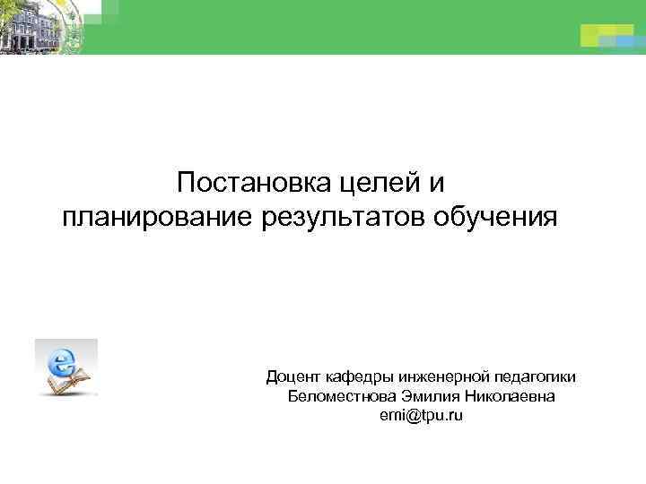 Постановка целей и планирование результатов обучения Доцент кафедры инженерной педагогики Беломестнова Эмилия Николаевна emi@tpu.