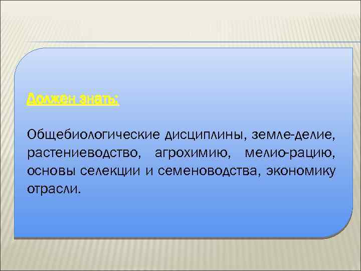 Должен знать: Общебиологические дисциплины, земле-делие, растениеводство, агрохимию, мелио-рацию, основы селекции и семеноводства, экономику отрасли.