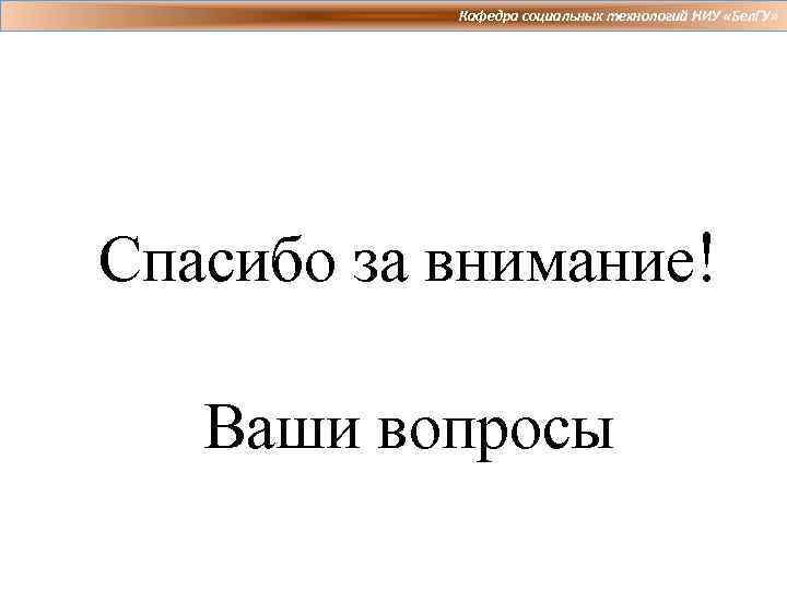 Кафедра социальных технологий НИУ «Бел. ГУ» Спасибо за внимание! Ваши вопросы 