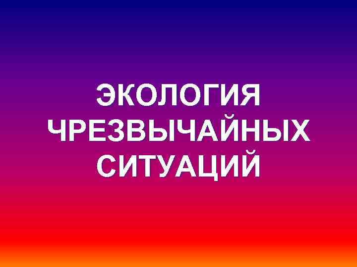 ЭКОЛОГИЯ ЧРЕЗВЫЧАЙНЫХ СИТУАЦИЙ 