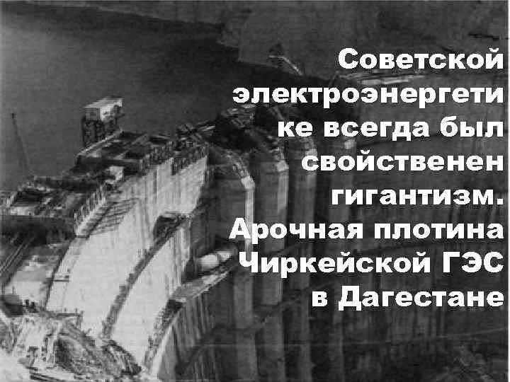 Советской электроэнергети ке всегда был свойственен гигантизм. Арочная плотина Чиркейской ГЭС в Дагестане 