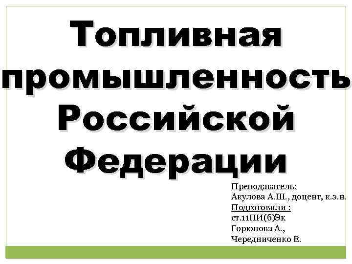 Топливная промышленность Российской Федерации Преподаватель: Акулова А. Ш. , доцент, к. э. н. Подготовили