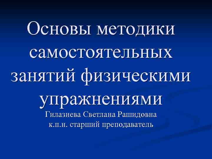 Основы методики самостоятельных занятий физическими упражнениями Гилазиева Светлана Рашидовна к. п. н. старший преподаватель