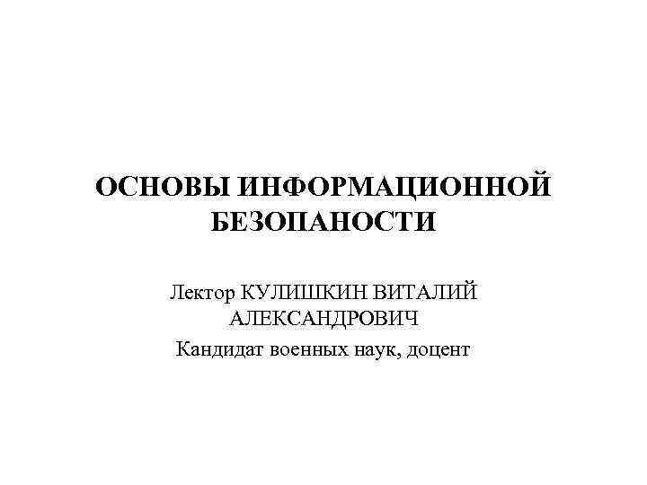 ОСНОВЫ ИНФОРМАЦИОННОЙ БЕЗОПАНОСТИ Лектор КУЛИШКИН ВИТАЛИЙ АЛЕКСАНДРОВИЧ Кандидат военных наук, доцент 