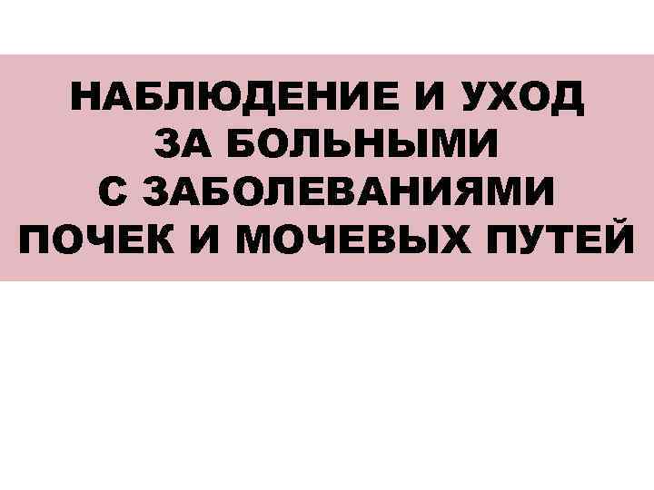 НАБЛЮДЕНИЕ И УХОД ЗА БОЛЬНЫМИ С ЗАБОЛЕВАНИЯМИ ПОЧЕК И МОЧЕВЫХ ПУТЕЙ 