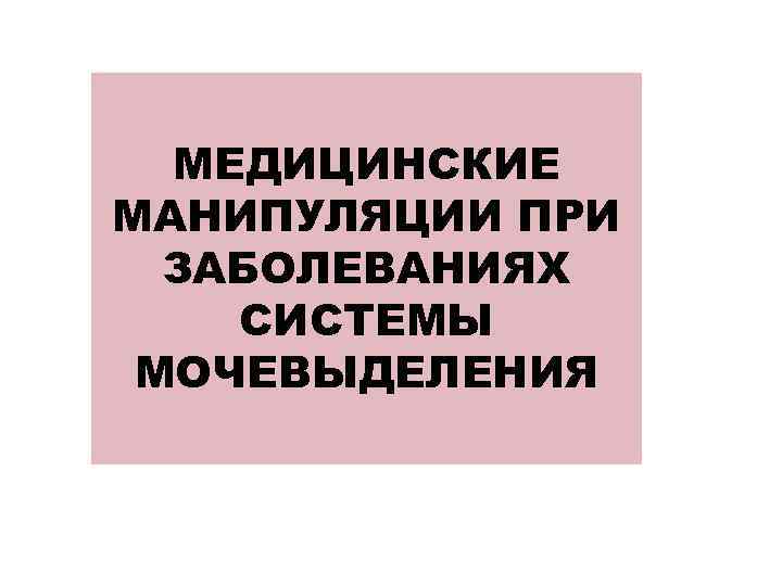 МЕДИЦИНСКИЕ МАНИПУЛЯЦИИ ПРИ ЗАБОЛЕВАНИЯХ СИСТЕМЫ МОЧЕВЫДЕЛЕНИЯ 