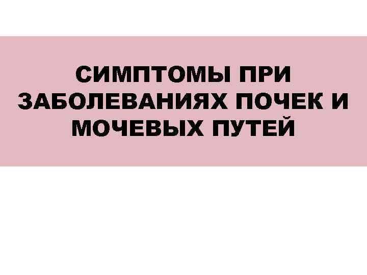 СИМПТОМЫ ПРИ ЗАБОЛЕВАНИЯХ ПОЧЕК И МОЧЕВЫХ ПУТЕЙ 