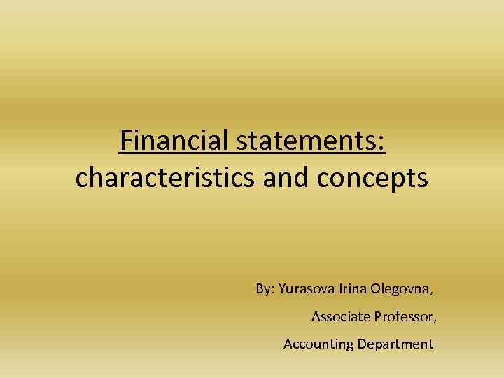 Financial statements: characteristics and concepts By: Yurasova Irina Olegovna, Associate Professor, Accounting Department 