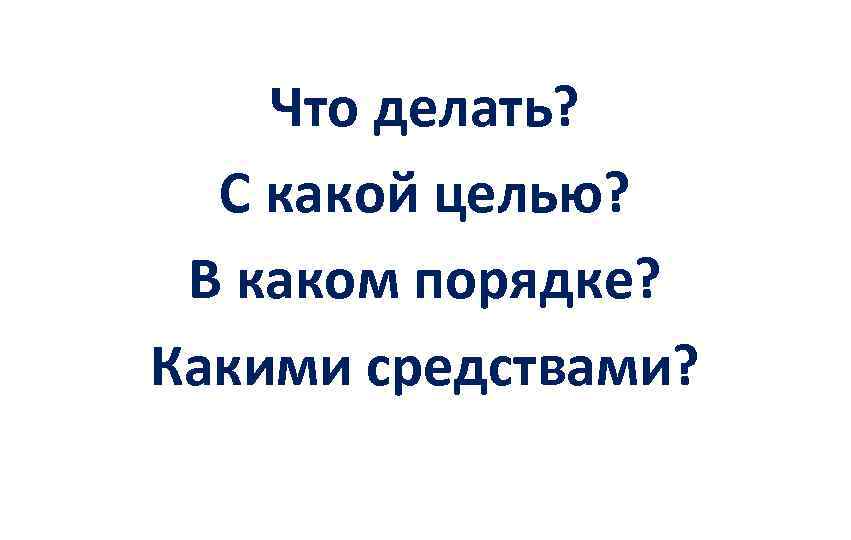 Что делать? С какой целью? В каком порядке? Какими средствами? 