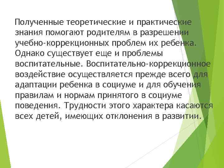 Полученные теоретические и практические знания помогают родителям в разрешении учебно-коррекционных проблем их ребенка. Однако