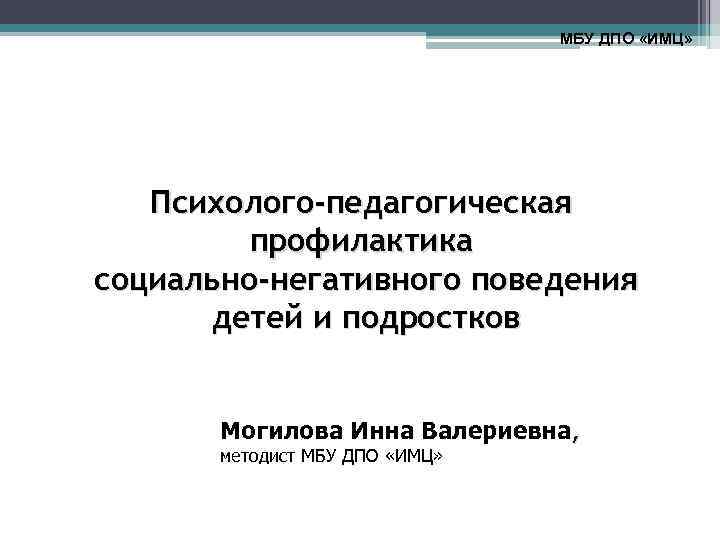 МБУ ДПО «ИМЦ» Психолого-педагогическая профилактика социально-негативного поведения детей и подростков Могилова Инна Валериевна, методист