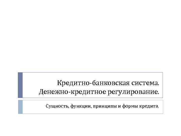 Кредитно-банковская система. Денежно-кредитное регулирование. Сущность, функции, принципы и формы кредита. 
