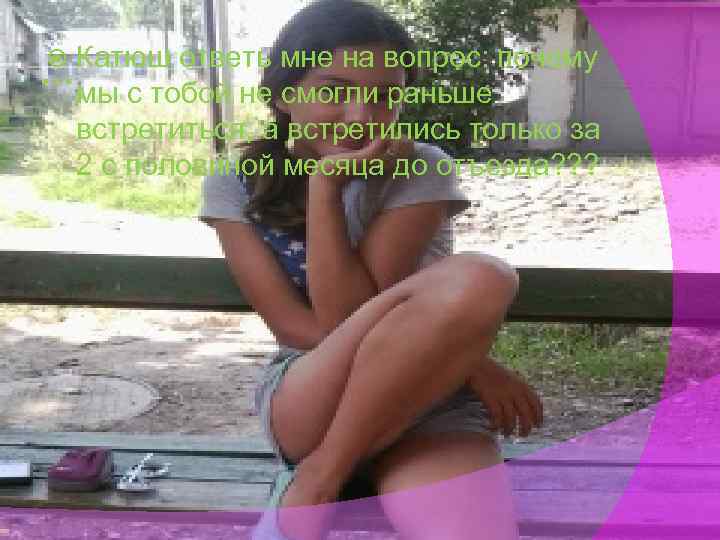 Катюш ответь мне на вопрос: почему … мы с тобой не смогли раньше встретиться,