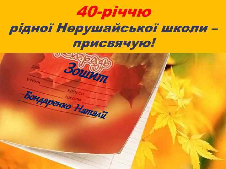 40 -річчю рідної Нерушайської школи – присвячую! Зошит Бондар енко Н аталїі 