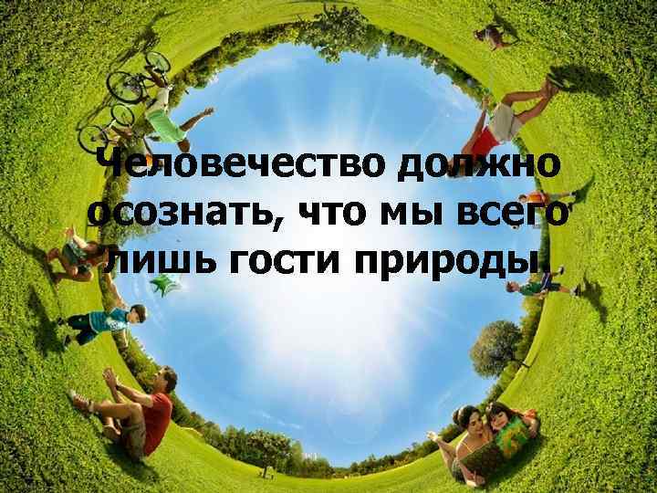 Человечество должно осознать, что мы всего лишь гости природы. 