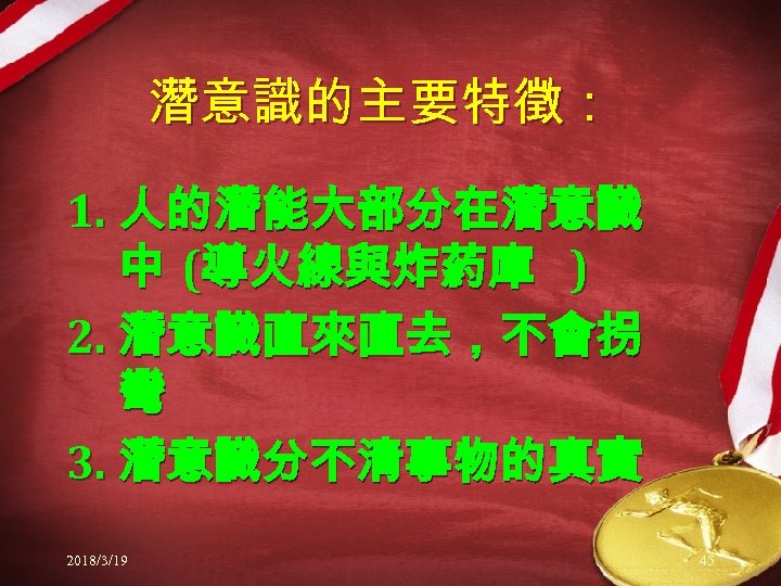 潛意識的主要特徵： 1. 人的潛能大部分在潛意識 中 (導火線與炸葯庫 ) 2. 潛意識直來直去，不會拐 彎 3. 潛意識分不清事物的真實 2018/3/19 45 