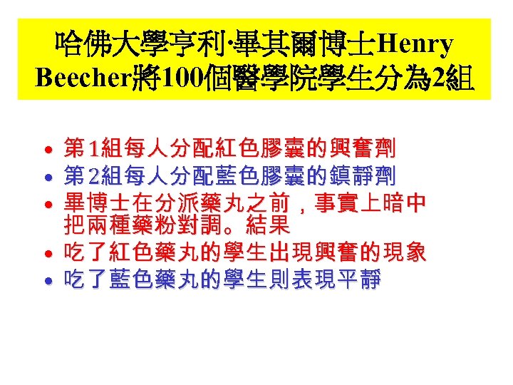 哈佛大學亨利‧畢其爾博士Henry Beecher將100個醫學院學生分為 2組 第 1組每人分配紅色膠囊的興奮劑 第 2組每人分配藍色膠囊的鎮靜劑 畢博士在分派藥丸之前，事實上暗中 把兩種藥粉對調。結果 • 吃了紅色藥丸的學生出現興奮的現象 • 吃了藍色藥丸的學生則表現平靜 •