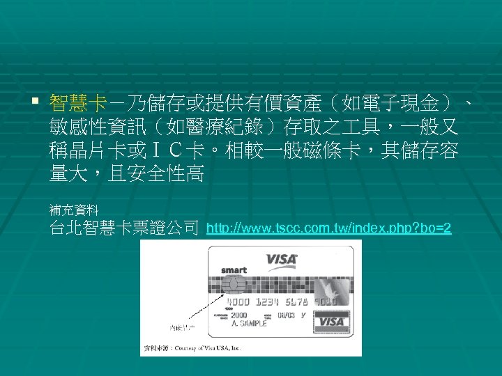 § 智慧卡－乃儲存或提供有價資產（如電子現金）、 敏感性資訊（如醫療紀錄）存取之 具，一般又 稱晶片卡或ＩＣ卡。相較一般磁條卡，其儲存容 量大，且安全性高 補充資料 台北智慧卡票證公司 http: //www. tscc. com. tw/index. php?