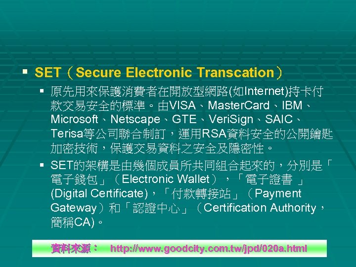 § SET（Secure Electronic Transcation） § 原先用來保護消費者在開放型網路(如Internet)持卡付 款交易安全的標準。由VISA、Master. Card、IBM、 Microsoft、Netscape、GTE、Veri. Sign、SAIC、 Terisa等公司聯合制訂，運用RSA資料安全的公開鑰匙 加密技術，保護交易資料之安全及隱密性。 § SET的架構是由幾個成員所共同組合起來的，分別是「