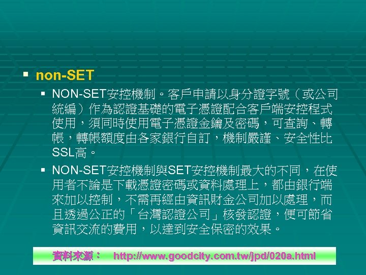 § non-SET § NON-SET安控機制。客戶申請以身分證字號（或公司 統編）作為認證基礎的電子憑證配合客戶端安控程式 使用，須同時使用電子憑證金鑰及密碼，可查詢、轉 帳，轉帳額度由各家銀行自訂，機制嚴謹、安全性比 SSL高。 § NON-SET安控機制與SET安控機制最大的不同，在使 用者不論是下載憑證密碼或資料處理上，都由銀行端 來加以控制，不需再經由資訊財金公司加以處理，而 且透過公正的「台灣認證公司」核發認證，便可節省 資訊交流的費用，以達到安全保密的效果。