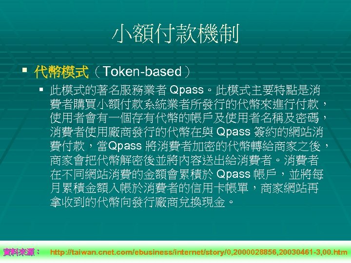 小額付款機制 § 代幣模式（Token-based） § 此模式的著名服務業者 Qpass。此模式主要特點是消 費者購買小額付款系統業者所發行的代幣來進行付款， 使用者會有一個存有代幣的帳戶及使用者名稱及密碼， 消費者使用廠商發行的代幣在與 Qpass 簽約的網站消 費付款，當Qpass 將消費者加密的代幣轉給商家之後， 商家會把代幣解密後並將內容送出給消費者。消費者